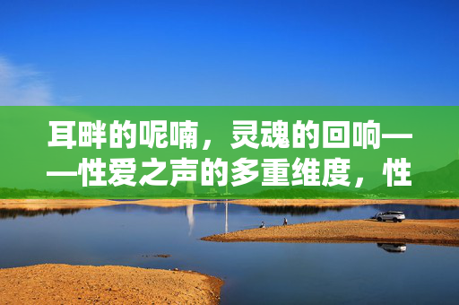 耳畔的呢喃,灵魂的回响——性爱之声的多重维度,性爱之声,耳畔呢喃与灵魂回响的多重维度