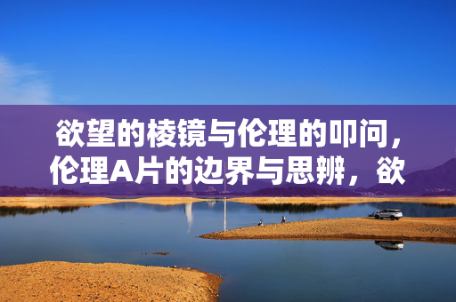 欲望的棱镜与伦理的叩问,伦理A片的边界与思辨,欲望棱镜与伦理A片的边界思辨
