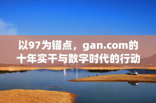 以97为锚点,gan.com的十年实干与数字时代的行动密码