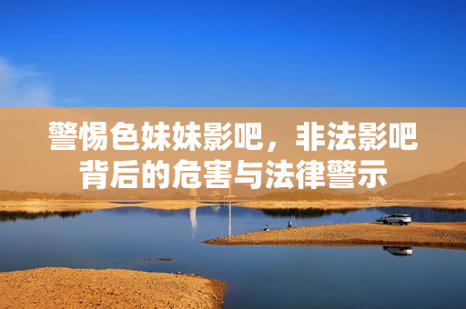 警惕色妹妹影吧,非法影吧背后的危害与法律警示