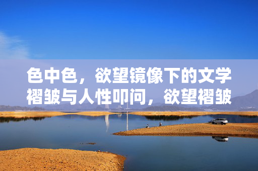色中色,欲望镜像下的文学褶皱与人性叩问,欲望褶皱,文学镜像中的人性叩问