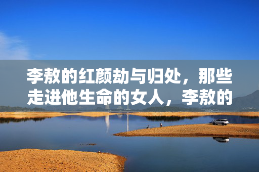 李敖的红颜劫与归处,那些走进他生命的女人,李敖的红颜劫,生命女人的归处