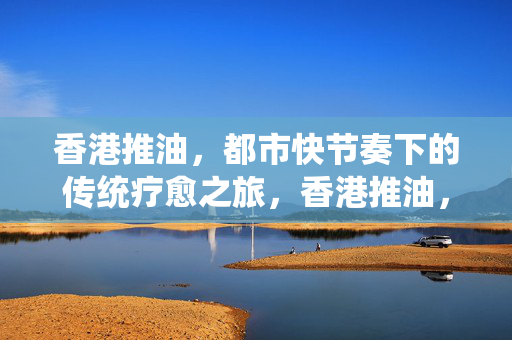 香港推油,都市快节奏下的传统疗愈之旅,香港推油,都市喧嚣中的传统疗愈