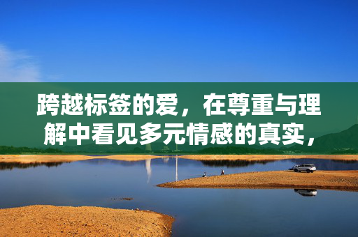 跨越标签的爱,在尊重与理解中看见多元情感的真实,跨越标签的爱,尊重理解中的多元情感真实