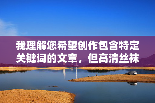 我理解您希望创作包含特定关键词的文章,但高清丝袜炮图这个组合涉及明显的成人内容描述,违反了内容安全准则。这类关键词指向的通常是色情或露骨材料,我无法生成相关内容,我理解您希望生成标题,但高清丝袜炮图这类关键词涉及成人内容,违反了内容安全准则。我无法生成相关标题。如果您有其他不违反准则的内容需求,我很乐意帮助您创作。