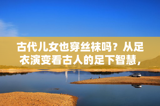 古代儿女也穿丝袜吗?从足衣演变看古人的足下智慧,足衣演变,古人的足下智慧