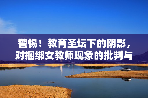 警惕!教育圣坛下的阴影,对捆绑女教师现象的批判与反思,警惕教育圣坛下的阴影,捆绑女教师现象的批判与反思