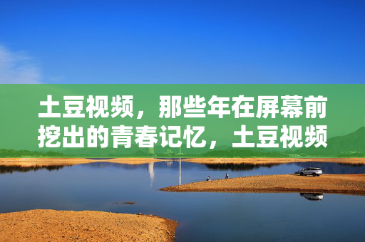 土豆视频,那些年在屏幕前挖出的青春记忆,土豆视频,屏幕前挖出的青春记忆