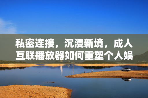私密连接,沉浸新境,成人互联播放器如何重塑个人娱乐体验,私密沉浸,成人互联播放器重塑个人娱乐新境