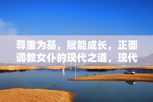 尊重为基,赋能成长,正面调教女仆的现代之道,现代女仆的正面调教,尊重赋能的成长之道