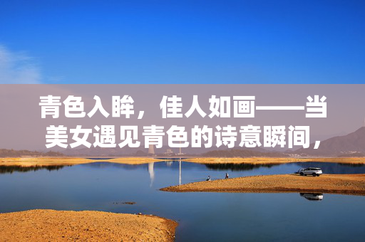 青色入眸,佳人如画——当美女遇见青色的诗意瞬间,青色入眸,佳人如诗