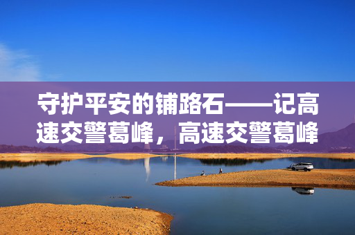 守护平安的铺路石——记高速交警葛峰,高速交警葛峰,平安路上的铺路石