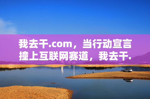我去干.com,当行动宣言撞上互联网赛道,我去干.com,行动宣言撞上互联网赛道