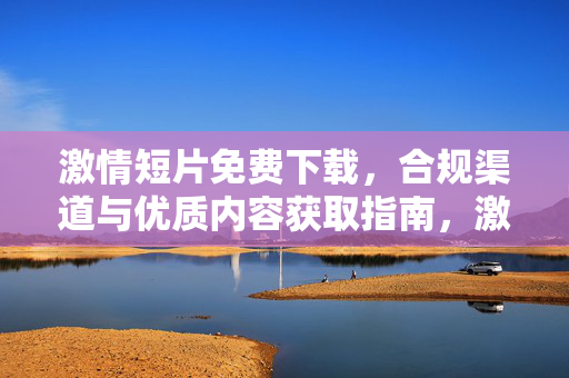 激情短片免费下载,合规渠道与优质内容获取指南,激情短片免费下载,合规渠道与优质内容获取指南