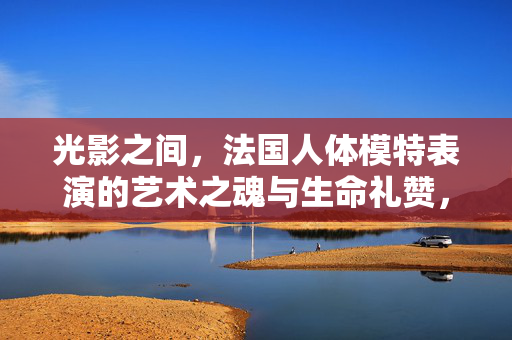 光影之间,法国人体模特表演的艺术之魂与生命礼赞,光影中的艺术魂,法国人体模特的生命礼赞