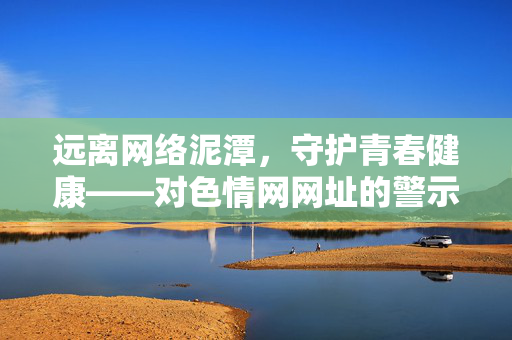 远离网络泥潭,守护青春健康——对色情网网址的警示与引导,远离色情网泥潭,守护青春健康