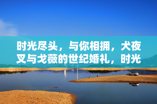 时光尽头,与你相拥,犬夜叉与戈薇的世纪婚礼,时光尽头,犬夜叉与戈薇的世纪相拥婚礼