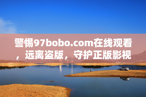 警惕97bobo.com在线观看,远离盗版,守护正版影视生态,警惕97bobo.com盗版观看,守护正版影视生态