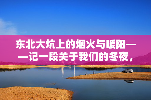 东北大炕上的烟火与暖阳——记一段关于我们的冬夜,烟火暖阳照冬夜,东北大炕上的我们