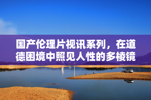 国产伦理片视讯系列,在道德困境中照见人性的多棱镜,国产伦理视讯系列,道德困境中的人性棱镜