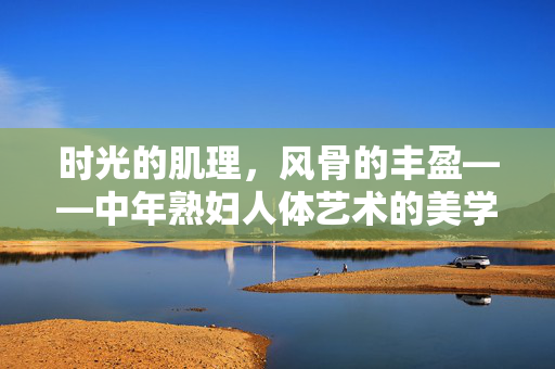 时光的肌理,风骨的丰盈——中年熟妇人体艺术的美学重构,时光肌理,风骨丰盈,中年熟妇人体艺术的美学重构