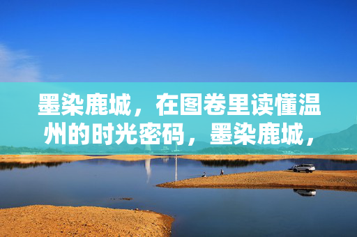 墨染鹿城,在图卷里读懂温州的时光密码,墨染鹿城,图卷里的温州时光密码