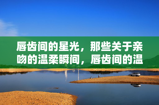 唇齿间的星光,那些关于亲吻的温柔瞬间,唇齿间的温柔星光