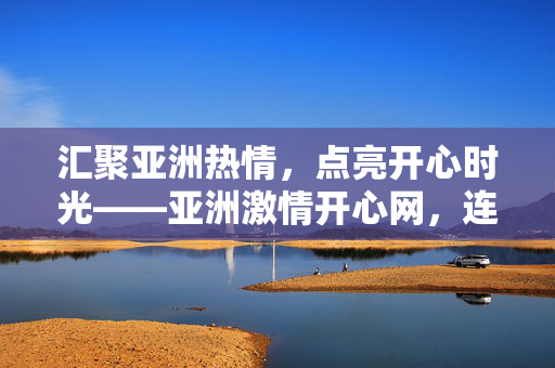 汇聚亚洲热情，点亮开心时光——亚洲激情开心网，连接你我，共享多元欢乐，汇聚亚洲热情，共享多元欢乐时光