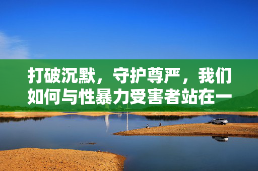 打破沉默,守护尊严,我们如何与性暴力受害者站在一起?打破沉默,守护尊严,与性暴力受害者站在一起