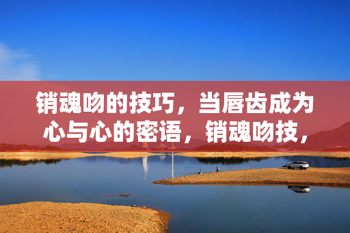 销魂吻的技巧,当唇齿成为心与心的密语,销魂吻技,唇齿密语,心与心相印