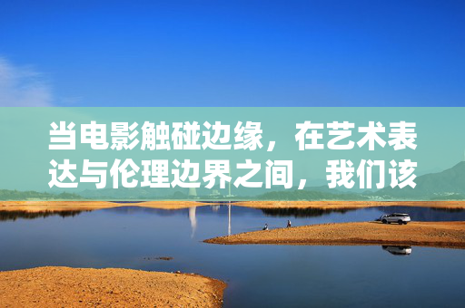 当电影触碰边缘,在艺术表达与伦理边界之间,我们该如何理性观影?电影触碰边缘,艺术表达与伦理边界的理性观影之问