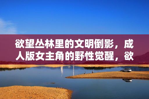 欲望丛林里的文明倒影,成人版女主角的野性觉醒,欲望丛林里的文明倒影,成人女主野性觉醒
