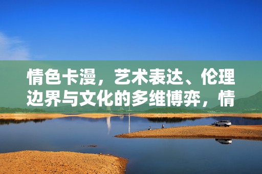 情色卡漫,艺术表达、伦理边界与文化的多维博弈,情色卡漫,艺术表达、伦理边界与文化的多维博弈