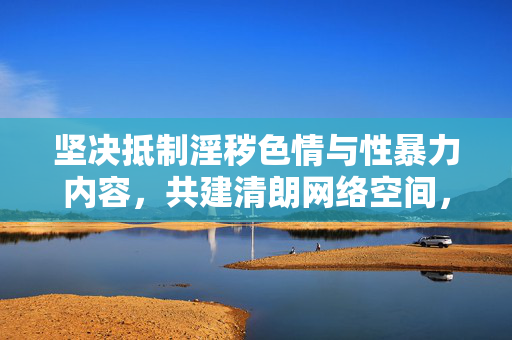 坚决抵制淫秽色情与性暴力内容,共建清朗网络空间,抵制淫秽色情与性暴力,共建清朗网络空间