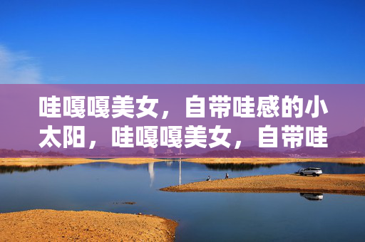哇嘎嘎美女,自带哇感的小太阳,哇嘎嘎美女,自带哇感的小太阳