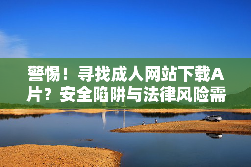 警惕!寻找成人网站下载A片?安全陷阱与法律风险需知晓,警惕!成人网站下载A片,安全陷阱与法律风险需知晓