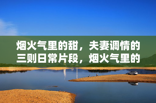 烟火气里的甜,夫妻调情的三则日常片段,烟火气里的甜,夫妻调情日常