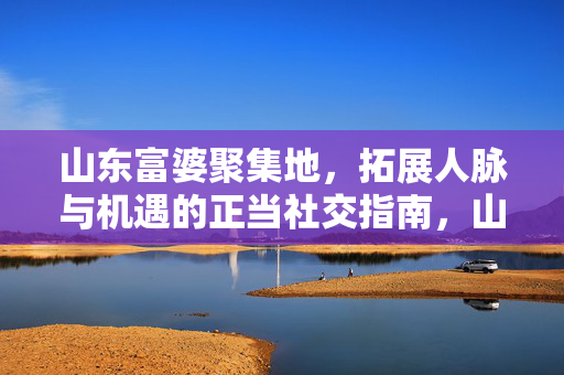 山东富婆聚集地,拓展人脉与机遇的正当社交指南,山东富婆聚集地,正当社交拓展人脉与机遇指南