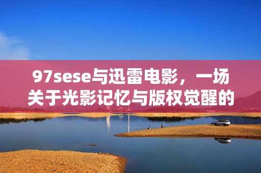 97sese与迅雷电影,一场关于光影记忆与版权觉醒的回溯,97sese与迅雷电影,光影记忆与版权觉醒的回溯