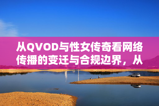 从QVOD与性女传奇看网络传播的变迁与合规边界,从QVOD与性女传奇看网络传播变迁与合规边界