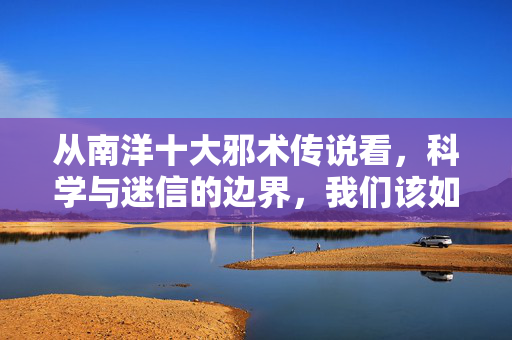 从南洋十大邪术传说看,科学与迷信的边界,我们该如何守护?南洋邪术传说,科学与迷信边界的守护之思