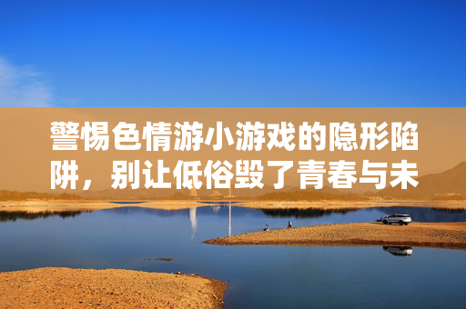 警惕色情游小游戏的隐形陷阱,别让低俗毁了青春与未来,警惕色情小游戏隐形陷阱,莫让低俗毁青春未来