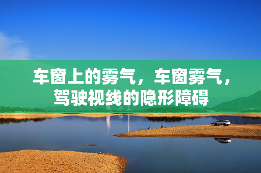 车窗上的雾气,车窗雾气,驾驶视线的隐形障碍