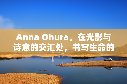 Anna Ohura,在光影与诗意的交汇处,书写生命的温柔叙事,Anna Ohura,光影诗意的温柔叙事