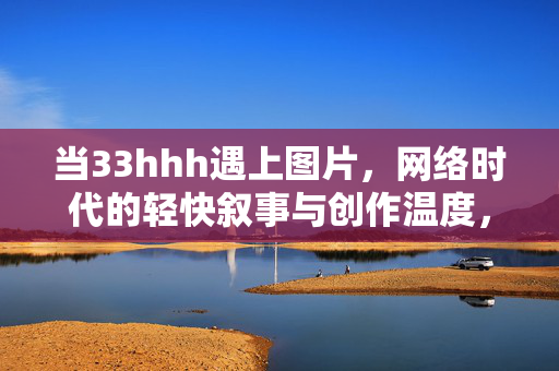 当33hhh遇上图片,网络时代的轻快叙事与创作温度,33hhh遇上图片,网络时代的轻快叙事与创作温度