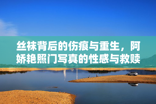 丝袜背后的伤痕与重生,阿娇艳照门写真的性感与救赎,丝袜伤痕与重生,阿娇艳照门写真的性感救赎