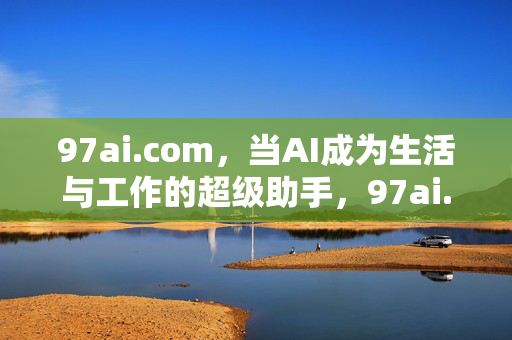 97ai.com,当AI成为生活与工作的超级助手,97ai.com,AI生活与工作的超级助手
