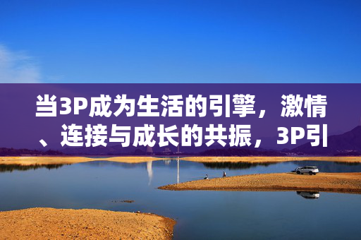 当3P成为生活的引擎,激情、连接与成长的共振,3P引擎,激情、连接与成长的共振