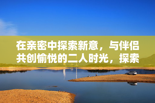 在亲密中探索新意,与伴侣共创愉悦的二人时光,探索亲密新意,共创愉悦二人时光