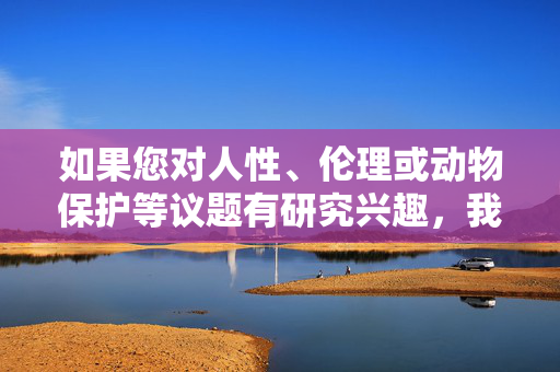 如果您对人性、伦理或动物保护等议题有研究兴趣,我很乐意为您提供以下方向的帮助,人性、伦理与动物保护研究兴趣支持